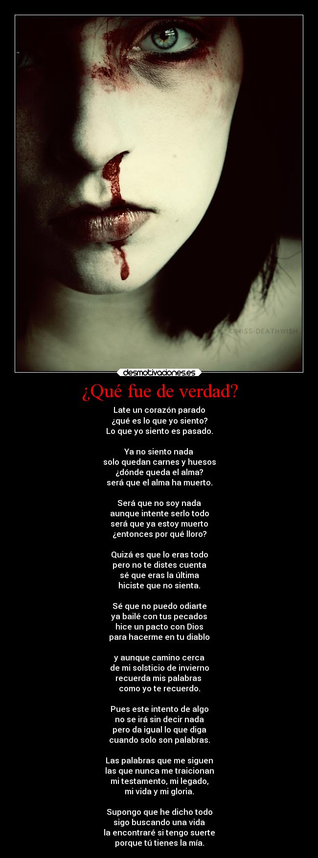 ¿Qué fue de verdad? - Late un corazón parado
¿qué es lo que yo siento?
Lo que yo siento es pasado.

Ya no siento nada
solo quedan carnes y huesos
¿dónde queda el alma?
será que el alma ha muerto.

Será que no soy nada
aunque intente serlo todo
será que ya estoy muerto
¿entonces por qué lloro?

Quizá es que lo eras todo
pero no te distes cuenta
sé que eras la última
hiciste que no sienta.

Sé que no puedo odiarte
ya bailé con tus pecados
hice un pacto con Dios
para hacerme en tu diablo

y aunque camino cerca
de mi solsticio de invierno
recuerda mis palabras 
como yo te recuerdo.

Pues este intento de algo
no se irá sin decir nada
pero da igual lo que diga
cuando solo son palabras.

Las palabras que me siguen
las que nunca me traicionan
mi testamento, mi legado,
mi vida y mi gloria.

Supongo que he dicho todo
sigo buscando una vida
la encontraré si tengo suerte
porque tú tienes la mía.