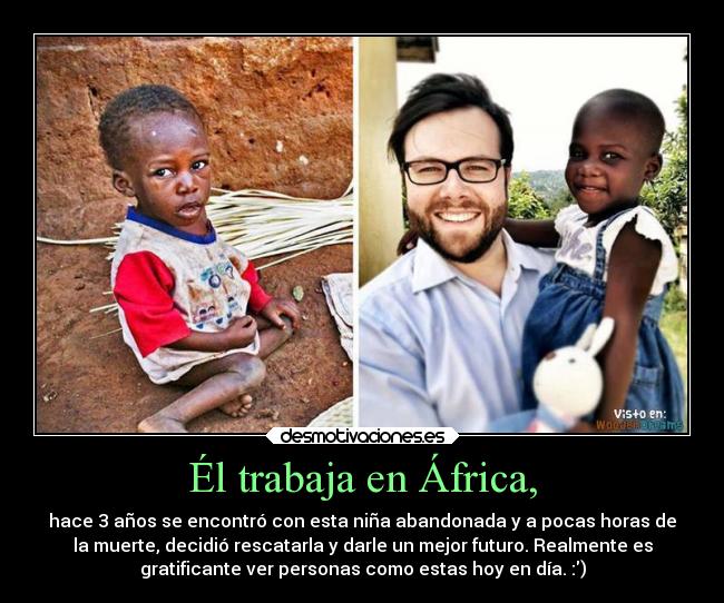 Él trabaja en África, - hace 3 años se encontró con esta niña abandonada y a pocas horas de
la muerte, decidió rescatarla y darle un mejor futuro. Realmente es
gratificante ver personas como estas hoy en día. :)