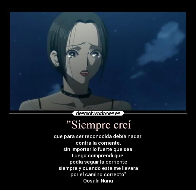 Siempre creí - que para ser reconocida debía nadar
contra la corriente,
sin importar lo fuerte que sea.
Luego comprendí que
podía seguir la corriente
siempre y cuando esta me llevara
por el camino correcto
Oosaki Nana