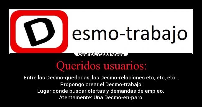 Queridos usuarios: - Entre las Desmo-quedadas, las Desmo-relaciones etc, etc, etc...
Propongo crear el Desmo-trabajo!
Lugar donde buscar ofertas y demandas de empleo. 
Atentamente: Una Desmo-en-paro.
