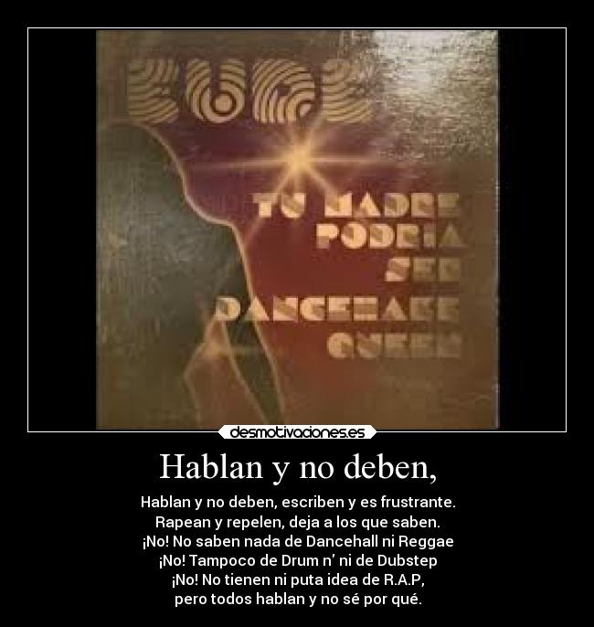 Hablan y no deben, - Hablan y no deben, escriben y es frustrante.
Rapean y repelen, deja a los que saben.
¡No! No saben nada de Dancehall ni Reggae
¡No! Tampoco de Drum n ni de Dubstep
¡No! No tienen ni puta idea de R.A.P,
pero todos hablan y no sé por qué.