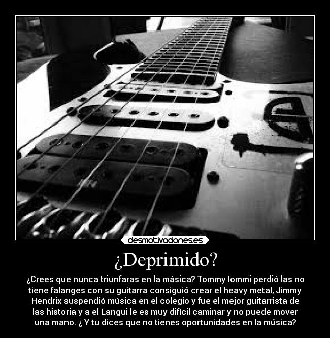 ¿Deprimido? - ¿Crees que nunca triunfaras en la másica? Tommy Iommi perdió las no
tiene falanges con su guitarra consiguió crear el heavy metal, Jimmy
Hendrix suspendió música en el colegio y fue el mejor guitarrista de
las historia y a el Langui le es muy difícil caminar y no puede mover
una mano. ¿ Y tu dices que no tienes oportunidades en la música?