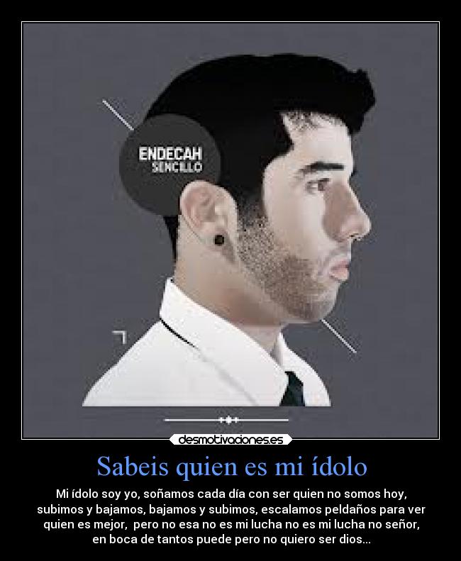 Sabeis quien es mi ídolo - Mi ídolo soy yo, soñamos cada día con ser quien no somos hoy,
subimos y bajamos, bajamos y subimos, escalamos peldaños para ver
quien es mejor, pero no esa no es mi lucha no es mi lucha no señor,
en boca de tantos puede pero no quiero ser dios...