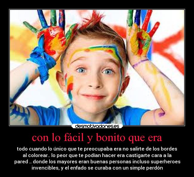 con lo fácil y bonito que era - todo cuando lo único que te preocupaba era no salirte de los bordes
al colorear.. lo peor que te podían hacer era castigarte cara a la
pared .. donde los mayores eran buenas personas incluso superheroes
invencibles, y el enfado se curaba con un simple perdón