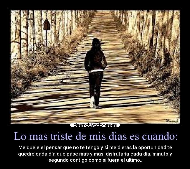 Lo mas triste de mis dias es cuando: - Me duele el pensar que no te tengo y si me dieras la oportunidad te
quedre cada día que pase mas y mas, disfrutaría cada día, minuto y
segundo contigo como si fuera el ultimo..