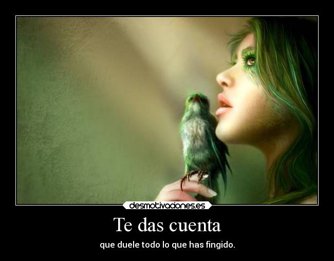 Te das cuenta - que duele todo lo que has fingido.