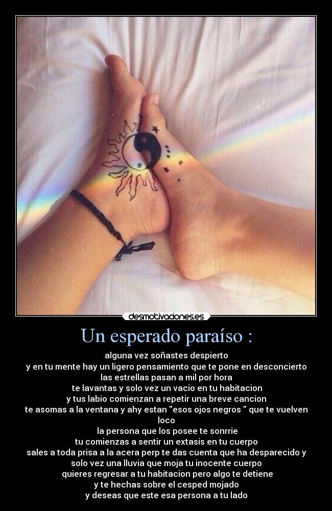 Un esperado paraíso : - alguna vez soñastes despierto
y en tu mente hay un ligero pensamiento que te pone en desconcierto
las estrellas pasan a mil por hora
te lavantas y solo vez un vacio en tu habitacion
y tus labio comienzan a repetir una breve cancion
te asomas a la ventana y ahy estan esos ojos negros que te vuelven
loco
la persona que los posee te sonrrie
tu comienzas a sentir un extasis en tu cuerpo
sales a toda prisa a la acera perp te das cuenta que ha desparecido y
solo vez una lluvia que moja tu inocente cuerpo
quieres regresar a tu habitacion pero algo te detiene
y te hechas sobre el cesped mojado
y deseas que este esa persona a tu lado