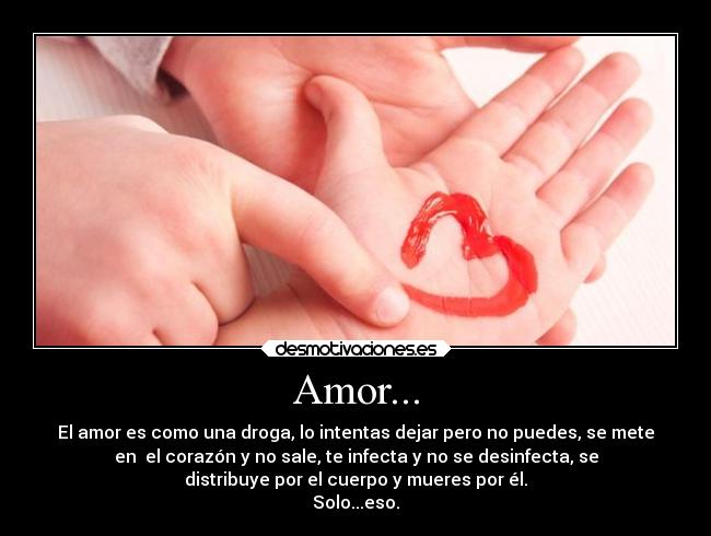 Amor... - El amor es como una droga, lo intentas dejar pero no puedes, se mete
en el corazón y no sale, te infecta y no se desinfecta, se
distribuye por el cuerpo y mueres por él.
Solo...eso.