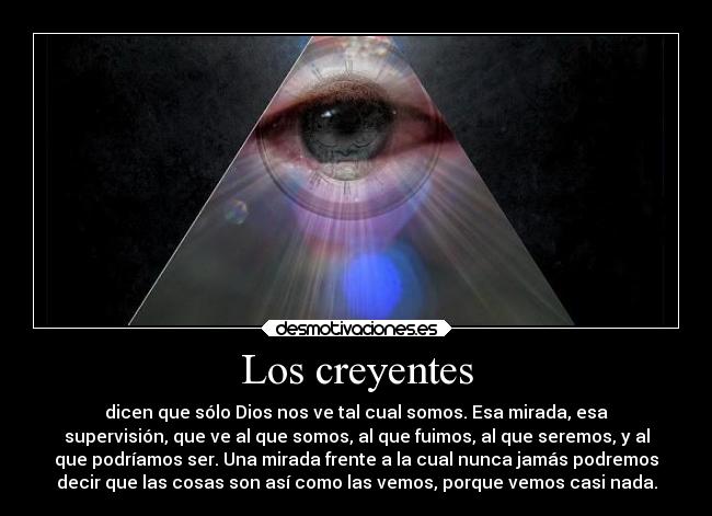 Los creyentes - dicen que sólo Dios nos ve tal cual somos. Esa mirada, esa
supervisión, que ve al que somos, al que fuimos, al que seremos, y al
que podríamos ser. Una mirada frente a la cual nunca jamás podremos
decir que las cosas son así como las vemos, porque vemos casi nada.