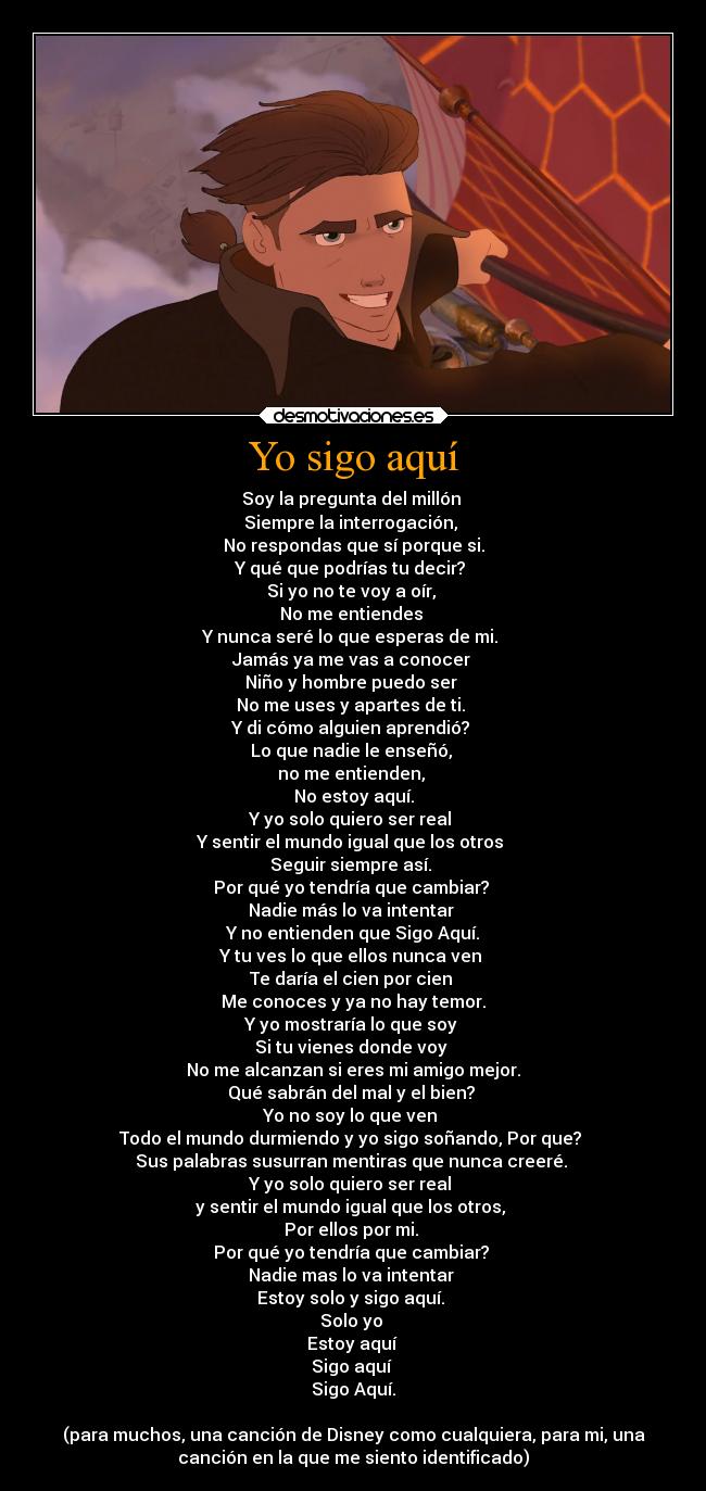 Yo sigo aquí - Soy la pregunta del millón
Siempre la interrogación,
No respondas que sí porque si.
Y qué que podrías tu decir?
Si yo no te voy a oír,
No me entiendes
Y nunca seré lo que esperas de mi.
Jamás ya me vas a conocer
Niño y hombre puedo ser
No me uses y apartes de ti.
Y di cómo alguien aprendió?
Lo que nadie le enseñó,
no me entienden,
No estoy aquí.
Y yo solo quiero ser real
Y sentir el mundo igual que los otros
Seguir siempre así.
Por qué yo tendría que cambiar?
Nadie más lo va intentar
Y no entienden que Sigo Aquí.
Y tu ves lo que ellos nunca ven
Te daría el cien por cien
Me conoces y ya no hay temor.
Y yo mostraría lo que soy
Si tu vienes donde voy
No me alcanzan si eres mi amigo mejor.
Qué sabrán del mal y el bien?
Yo no soy lo que ven
Todo el mundo durmiendo y yo sigo soñando, Por que?
Sus palabras susurran mentiras que nunca creeré.
Y yo solo quiero ser real
y sentir el mundo igual que los otros,
Por ellos por mi.
Por qué yo tendría que cambiar?
Nadie mas lo va intentar
Estoy solo y sigo aquí.
Solo yo
Estoy aquí
Sigo aquí
Sigo Aquí.
(para muchos, una canción de Disney como cualquiera, para mi, una
canción en la que me siento identificado)
