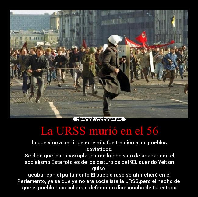 La URSS murió en el 56 - lo que vino a partir de este año fue traición a los pueblos
sovieticos.
Se dice que los rusos aplaudieron la decisión de acabar con el
socialismo.Esta foto es de los disturbios del 93, cuando Yeltsin
quisó
acabar con el parlamento.El pueblo ruso se atrincheró en el
Parlamento, ya se que ya no era socialista la URSS,pero el hecho de
que el pueblo ruso saliera a defenderlo dice mucho de tal estado