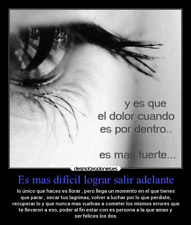 Es mas difícil lograr salir adelante - lo único que haces es llorar , pero llega un momento en el que tienes
que parar , secar tus lagrimas, volver a luchar por lo que perdiste,
recuperar lo y que nunca mas vuelvas a cometer los mismos errores que
te llevaron a eso, poder al fin estar con es persona a la que amas y
ser felices los dos.