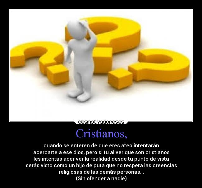 Cristianos, - cuando se enteren de que eres ateo intentarán
acercarte a ese dios, pero si tu al ver que son cristianos
les intentas acer ver la realidad desde tu punto de vista
serás visto como un hijo de puta que no respeta las creencias
religiosas de las demás personas...
(Sin ofender a nadie)