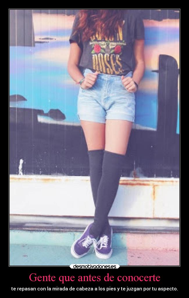 Gente que antes de conocerte - te repasan con la mirada de cabeza a los pies y te juzgan por tu aspecto.