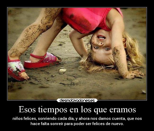 Esos tiempos en los que eramos - niños felices, sonriendo cada día, y ahora nos damos cuenta, que nos
hace falta sonreír para poder ser felices de nuevo.