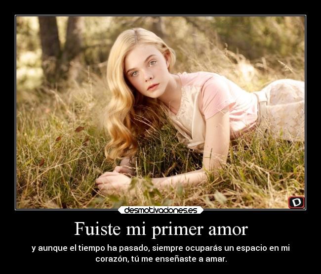 Fuiste mi primer amor - y aunque el tiempo ha pasado, siempre ocuparás un espacio en mi
corazón, tú me enseñaste a amar.