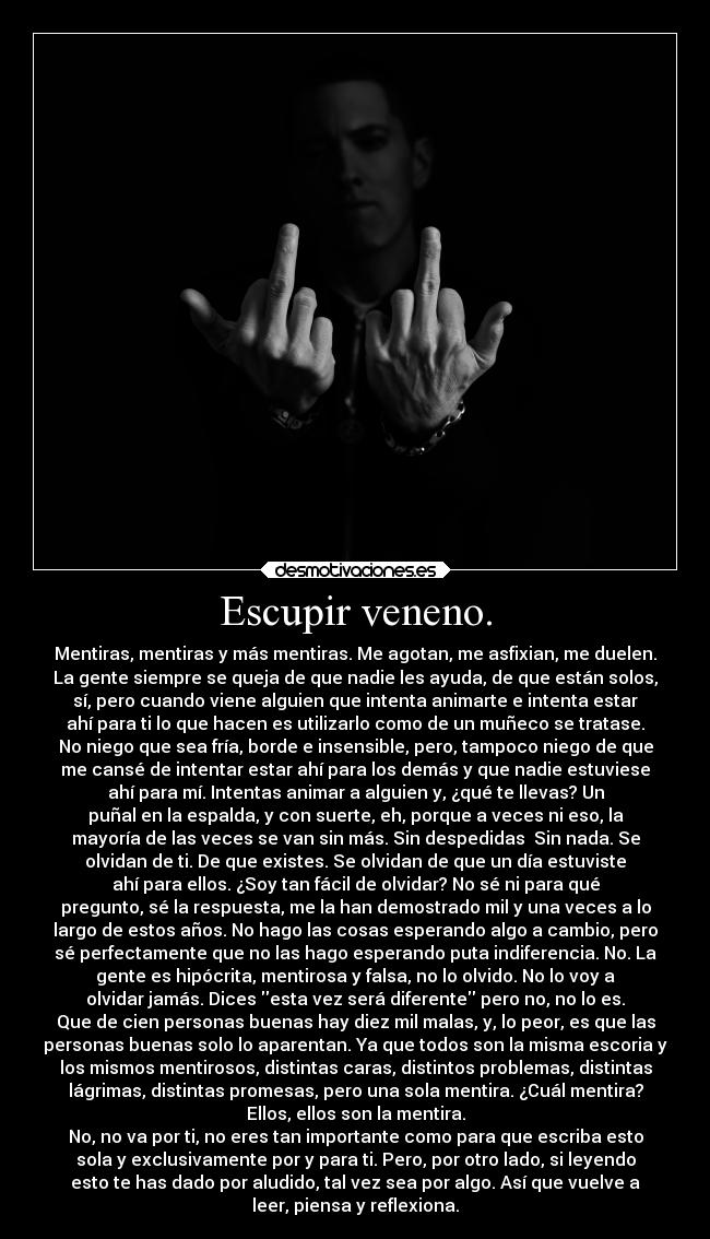 Escupir veneno. - Mentiras, mentiras y más mentiras. Me agotan, me asfixian, me duelen.
La gente siempre se queja de que nadie les ayuda, de que están solos,
sí, pero cuando viene alguien que intenta animarte e intenta estar
ahí para ti lo que hacen es utilizarlo como de un muñeco se tratase.
No niego que sea fría, borde e insensible, pero, tampoco niego de que
me cansé de intentar estar ahí para los demás y que nadie estuviese
ahí para mí. Intentas animar a alguien y, ¿qué te llevas? Un
puñal en la espalda, y con suerte, eh, porque a veces ni eso, la
mayoría de las veces se van sin más. Sin despedidas  Sin nada. Se
olvidan de ti. De que existes. Se olvidan de que un día estuviste
ahí para ellos. ¿Soy tan fácil de olvidar? No sé ni para qué
pregunto, sé la respuesta, me la han demostrado mil y una veces a lo
largo de estos años. No hago las cosas esperando algo a cambio, pero
sé perfectamente que no las hago esperando puta indiferencia. No. La
gente es hipócrita, mentirosa y falsa, no lo olvido. No lo voy a
olvidar jamás. Dices esta vez será diferente pero no, no lo es.
Que de cien personas buenas hay diez mil malas, y, lo peor, es que las
personas buenas solo lo aparentan. Ya que todos son la misma escoria y
los mismos mentirosos, distintas caras, distintos problemas, distintas
lágrimas, distintas promesas, pero una sola mentira. ¿Cuál mentira?
Ellos, ellos son la mentira.
No, no va por ti, no eres tan importante como para que escriba esto
sola y exclusivamente por y para ti. Pero, por otro lado, si leyendo
esto te has dado por aludido, tal vez sea por algo. Así que vuelve a
leer, piensa y reflexiona.