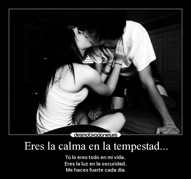 Eres la calma en la tempestad... - Tú lo eres todo en mi vida..
Eres la luz en la oscuridad..
Me haces fuerte cada día.
