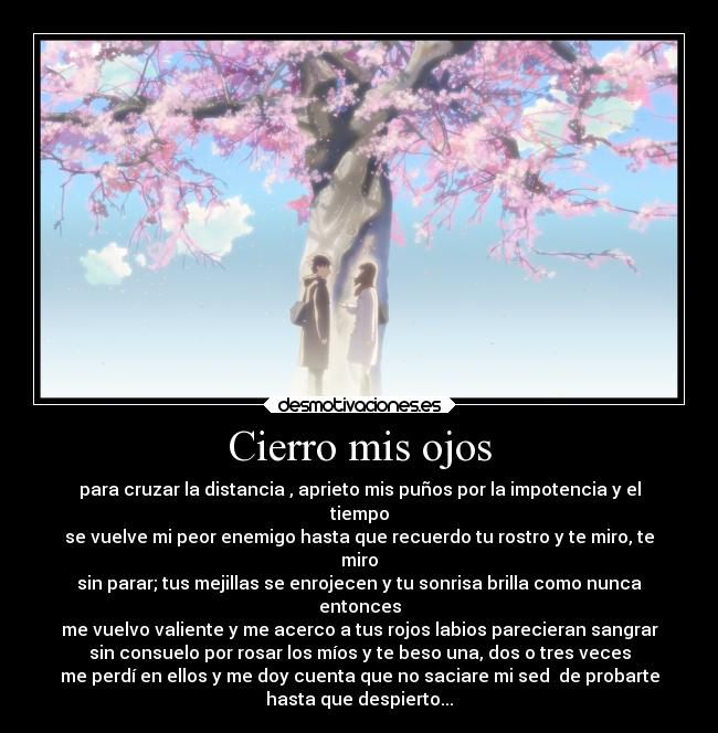 Cierro mis ojos - para cruzar la distancia , aprieto mis puños por la impotencia y el
tiempo
se vuelve mi peor enemigo hasta que recuerdo tu rostro y te miro, te
miro
sin parar; tus mejillas se enrojecen y tu sonrisa brilla como nunca
entonces
me vuelvo valiente y me acerco a tus rojos labios parecieran sangrar
sin consuelo por rosar los míos y te beso una, dos o tres veces
me perdí en ellos y me doy cuenta que no saciare mi sed de probarte
hasta que despierto...