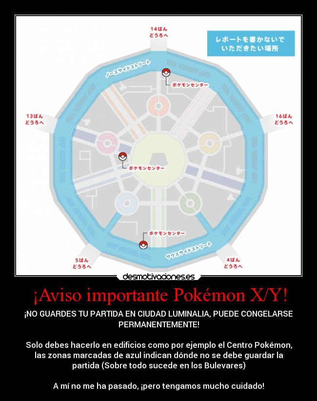 ¡Aviso importante Pokémon X/Y! - ¡NO GUARDES TU PARTIDA EN CIUDAD LUMINALIA, PUEDE CONGELARSE
PERMANENTEMENTE!
Solo debes hacerlo en edificios como por ejemplo el Centro Pokémon,
las zonas marcadas de azul indican dónde no se debe guardar la
partida (Sobre todo sucede en los Bulevares)
A mí no me ha pasado, ¡pero tengamos mucho cuidado!