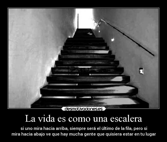 La vida es como una escalera - si uno mira hacia arriba, siempre será el último de la fila, pero si
mira hacia abajo ve que hay mucha gente que quisiera estar en tu lugar