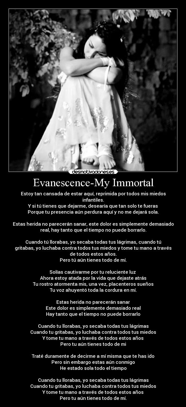 Evanescence-My Immortal - Estoy tan cansada de estar aquí, reprimida por todos mis miedos
infantiles.
Y si tú tienes que dejarme, desearía que tan solo te fueras
Porque tu presencia aún perdura aquí y no me dejará sola.

Estas herida no parecerán sanar, este dolor es simplemente demasiado
real, hay tanto que el tiempo no puede borrarlo.

Cuando tú llorabas, yo secaba todas tus lágrimas, cuando tú
gritabas, yo luchaba contra todos tus miedos y tome tu mano a través
de todos estos años.
Pero tú aún tienes todo de mí.

Solías cautivarme por tu reluciente luz 
Ahora estoy atada por la vida que dejaste atrás
Tu rostro atormenta mis, una vez, placenteros sueños
Tu voz ahuyentó toda la cordura en mí.

Estas herida no parecerán sanar
Este dolor es simplemente demasiado real
Hay tanto que el tiempo no puede borrarlo

Cuando tu llorabas, yo secaba todas tus lágrimas
Cuando tu gritabas, yo luchaba contra todos tus miedos
Y tome tu mano a través de todos estos años
Pero tu aún tienes todo de mi

Traté duramente de decirme a mí misma que te has ido
Pero sin embargo estas aún conmigo
He estado sola todo el tiempo

Cuando tu llorabas, yo secaba todas tus lágrimas
Cuando tu gritabas, yo luchaba contra todos tus miedos
Y tome tu mano a través de todos estos años
Pero tu aún tienes todo de mí.