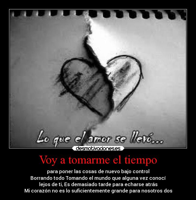 Voy a tomarme el tiempo - para poner las cosas de nuevo bajo control
Borrando todo Tomando el mundo que alguna vez conocí
lejos de ti, Es demasiado tarde para echarse atrás
Mi corazón no es lo suficientemente grande para nosotros dos