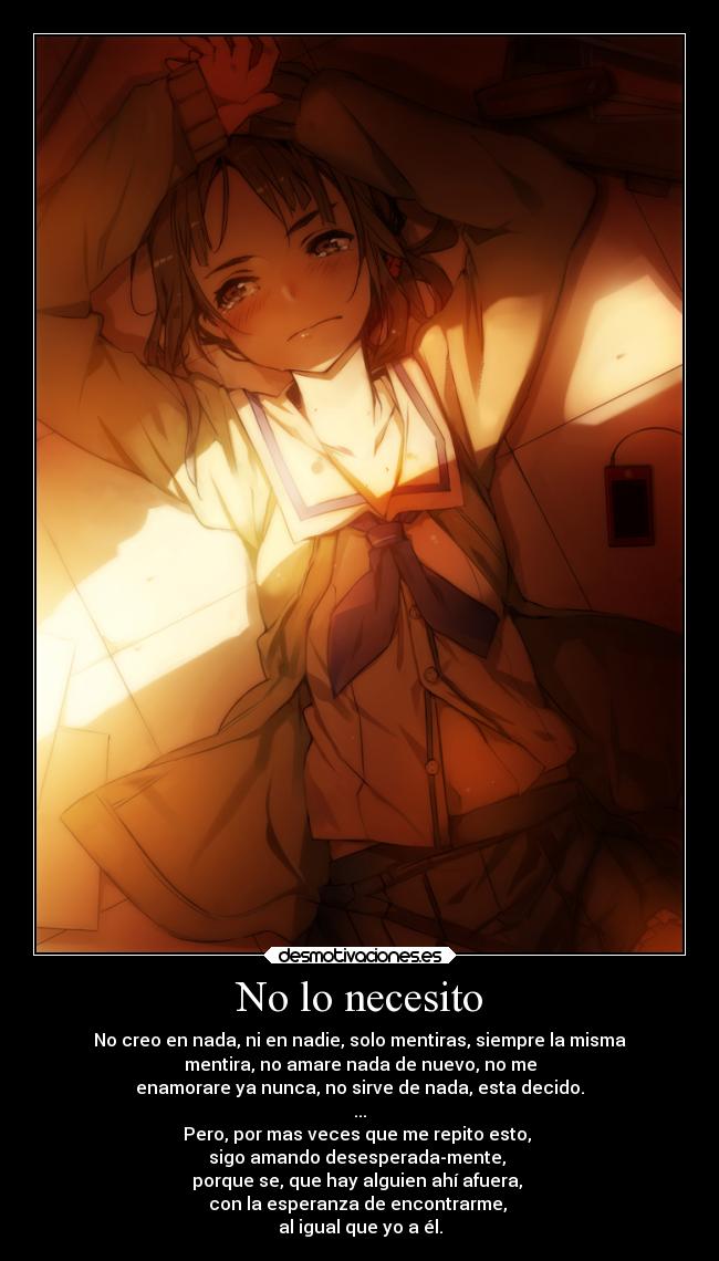 No lo necesito - No creo en nada, ni en nadie, solo mentiras, siempre la misma
mentira, no amare nada de nuevo, no me
enamorare ya nunca, no sirve de nada, esta decido.
...
Pero, por mas veces que me repito esto,
sigo amando desesperada-mente,
porque se, que hay alguien ahí afuera,
con la esperanza de encontrarme,
al igual que yo a él.