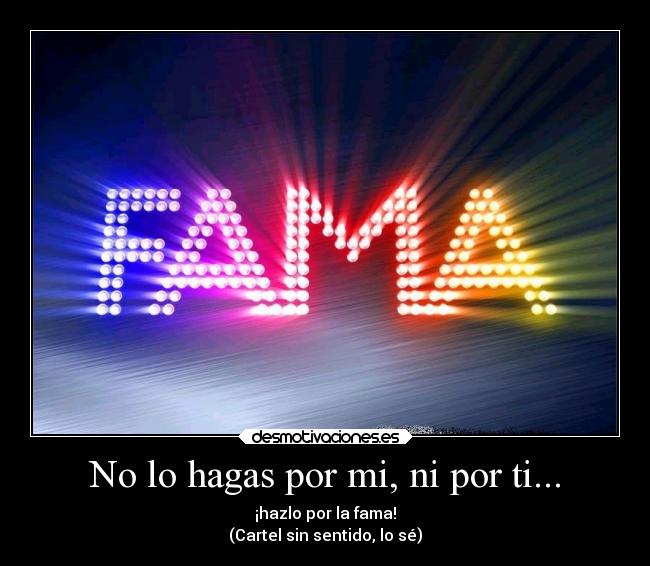 No lo hagas por mi, ni por ti... - ¡hazlo por la fama!
(Cartel sin sentido, lo sé)