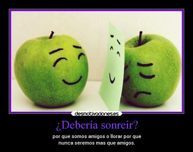 ¿Debería sonreír? - por que somos amigos o llorar por que
nunca seremos mas que amigos.