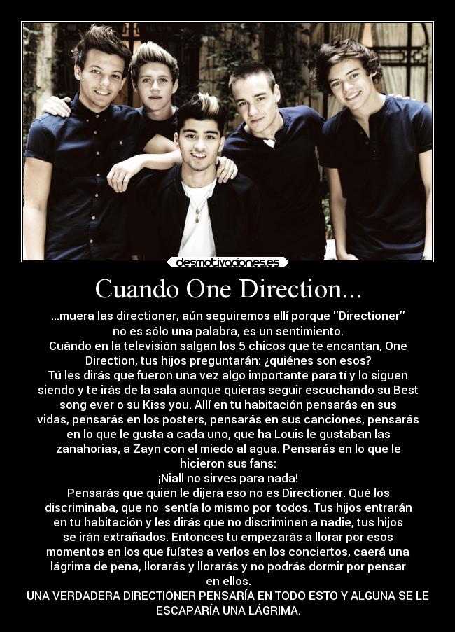 Cuando One Direction... - ...muera las directioner, aún seguiremos allí porque Directioner
no es sólo una palabra, es un sentimiento.
Cuándo en la televisión salgan los 5 chicos que te encantan, One
Direction, tus hijos preguntarán: ¿quiénes son esos?
Tú les dirás que fueron una vez algo importante para tí y lo siguen
siendo y te irás de la sala aunque quieras seguir escuchando su Best
song ever o su Kiss you. Allí en tu habitación pensarás en sus
vidas, pensarás en los posters, pensarás en sus canciones, pensarás
en lo que le gusta a cada uno, que ha Louis le gustaban las
zanahorias, a Zayn con el miedo al agua. Pensarás en lo que le
hicieron sus fans:
¡Niall no sirves para nada!
Pensarás que quien le dijera eso no es Directioner. Qué los
discriminaba, que no sentía lo mismo por todos. Tus hijos entrarán
en tu habitación y les dirás que no discriminen a nadie, tus hijos
se irán extrañados. Entonces tu empezarás a llorar por esos
momentos en los que fuístes a verlos en los conciertos, caerá una
lágrima de pena, llorarás y llorarás y no podrás dormir por pensar
en ellos.
UNA VERDADERA DIRECTIONER PENSARÍA EN TODO ESTO Y ALGUNA SE LE
ESCAPARÍA UNA LÁGRIMA.