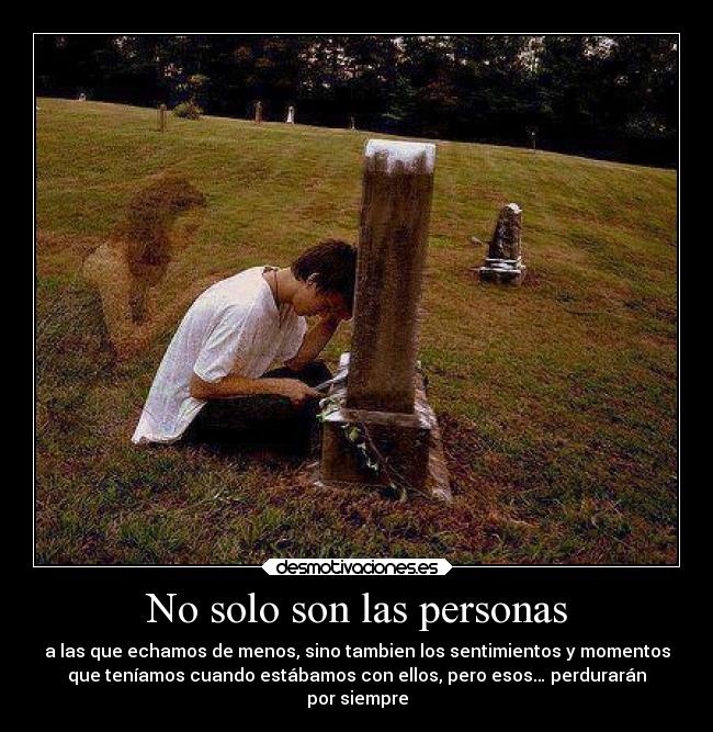 No solo son las personas - a las que echamos de menos, sino tambien los sentimientos y momentos
que teníamos cuando estábamos con ellos, pero esos… perdurarán
por siempre