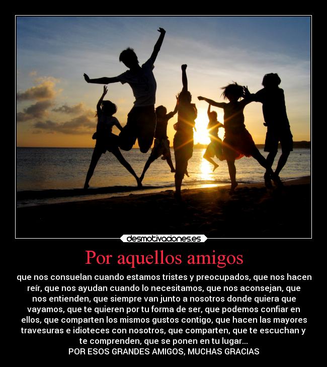 Por aquellos amigos - que nos consuelan cuando estamos tristes y preocupados, que nos hacen
reír, que nos ayudan cuando lo necesitamos, que nos aconsejan, que
nos entienden, que siempre van junto a nosotros donde quiera que
vayamos, que te quieren por tu forma de ser, que podemos confiar en
ellos, que comparten los mismos gustos contigo, que hacen las mayores
travesuras e idioteces con nosotros, que comparten, que te escuchan y
te comprenden, que se ponen en tu lugar...
POR ESOS GRANDES AMIGOS, MUCHAS GRACIAS