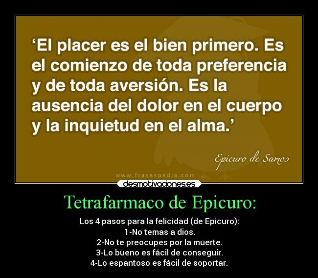 Tetrafarmaco de Epicuro: - Los 4 pasos para la felicidad (de Epicuro):
1-No temas a dios.
2-No te preocupes por la muerte.
3-Lo bueno es fácil de conseguir.
4-Lo espantoso es fácil de soportar.