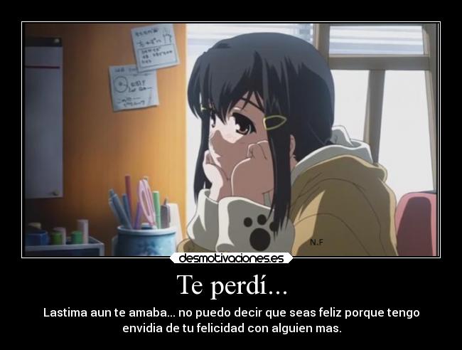 Te perdí... - Lastima aun te amaba... no puedo decir que seas feliz porque tengo
envidia de tu felicidad con alguien mas.