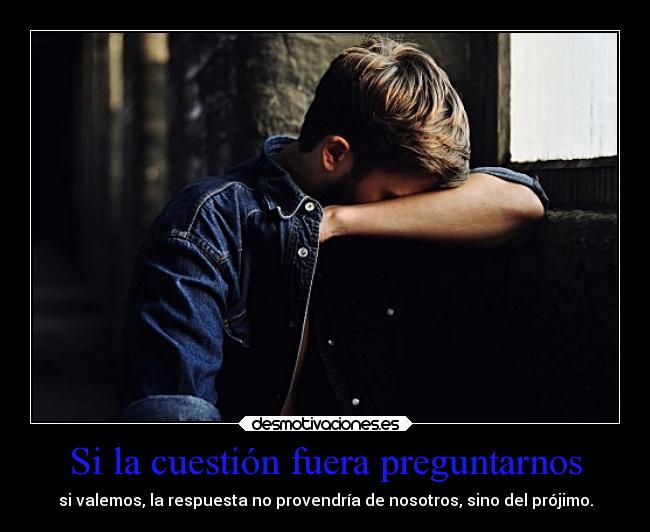 Si la cuestión fuera preguntarnos - si valemos, la respuesta no provendría de nosotros, sino del prójimo.