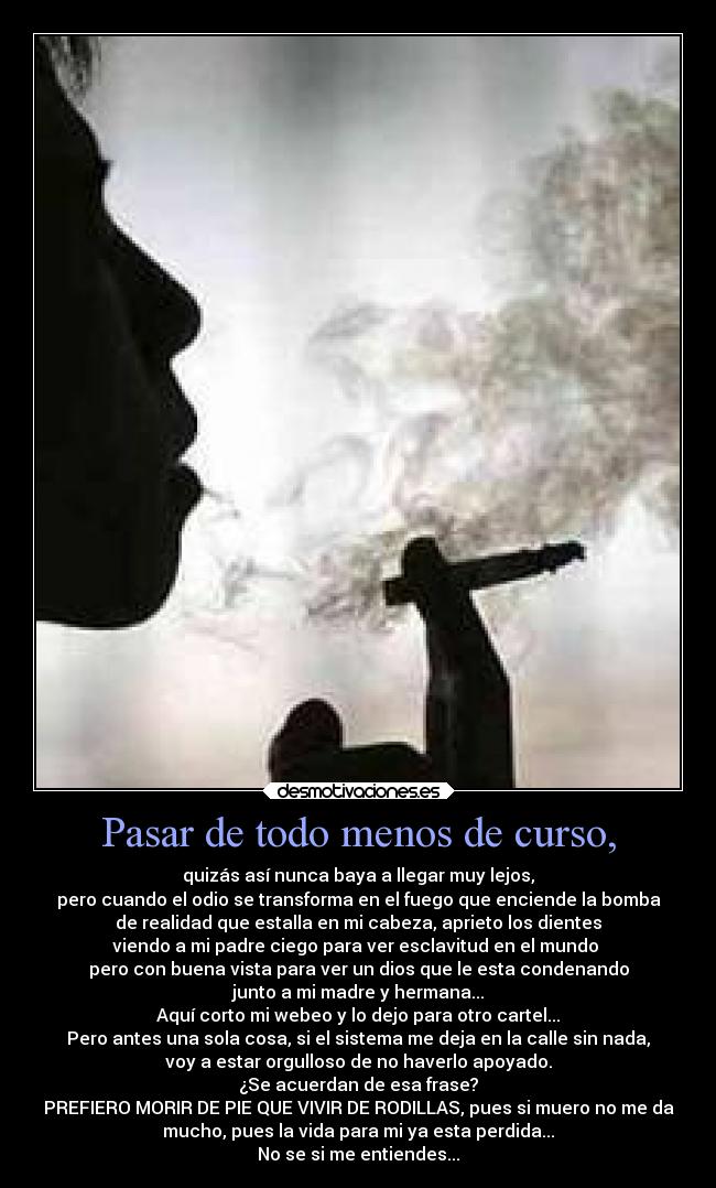 Pasar de todo menos de curso, - quizás así nunca baya a llegar muy lejos,
pero cuando el odio se transforma en el fuego que enciende la bomba
de realidad que estalla en mi cabeza, aprieto los dientes
viendo a mi padre ciego para ver esclavitud en el mundo
pero con buena vista para ver un dios que le esta condenando
junto a mi madre y hermana...
Aquí corto mi webeo y lo dejo para otro cartel...
Pero antes una sola cosa, si el sistema me deja en la calle sin nada,
voy a estar orgulloso de no haverlo apoyado.
¿Se acuerdan de esa frase?
PREFIERO MORIR DE PIE QUE VIVIR DE RODILLAS, pues si muero no me da
mucho, pues la vida para mi ya esta perdida...
No se si me entiendes...