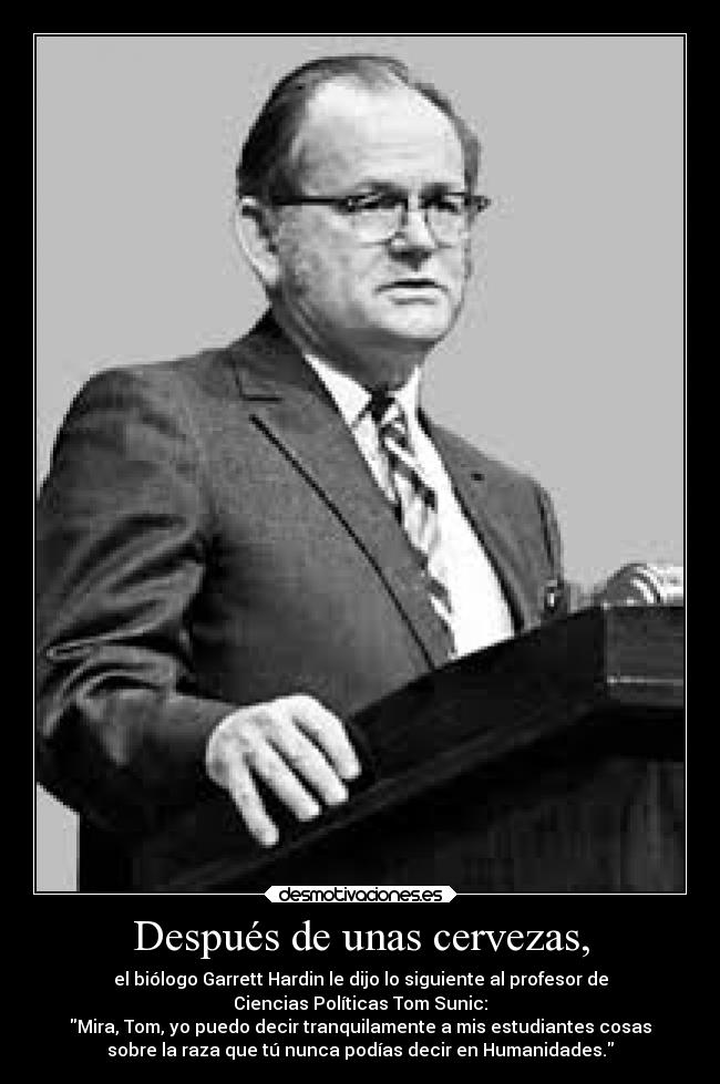 Después de unas cervezas, - el biólogo Garrett Hardin le dijo lo siguiente al profesor de
Ciencias Políticas Tom Sunic:
Mira, Tom, yo puedo decir tranquilamente a mis estudiantes cosas
sobre la raza que tú nunca podías decir en Humanidades.
