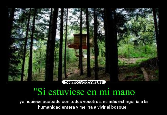 Si estuviese en mi mano - ya hubiese acabado con todos vosotros, es más extinguiría a la
humanidad entera y me iría a vivir al bosque.