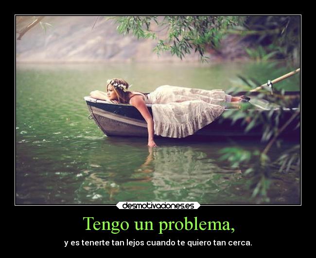 Tengo un problema, - y es tenerte tan lejos cuando te quiero tan cerca.