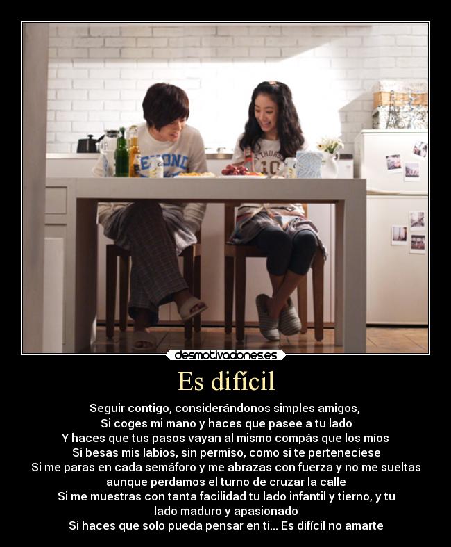 Es difícil - Seguir contigo, considerándonos simples amigos,
Si coges mi mano y haces que pasee a tu lado
Y haces que tus pasos vayan al mismo compás que los míos
Si besas mis labios, sin permiso, como si te perteneciese
Si me paras en cada semáforo y me abrazas con fuerza y no me sueltas
aunque perdamos el turno de cruzar la calle
Si me muestras con tanta facilidad tu lado infantil y tierno, y tu
lado maduro y apasionado
Si haces que solo pueda pensar en ti... Es difícil no amarte