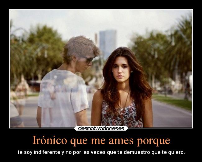 Irónico que me ames porque - te soy indiferente y no por las veces que te demuestro que te quiero.