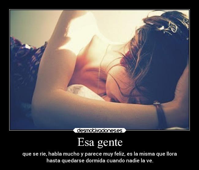 Esa gente - que se ríe, habla mucho y parece muy feliz, es la misma que llora
hasta quedarse dormida cuando nadie la ve.