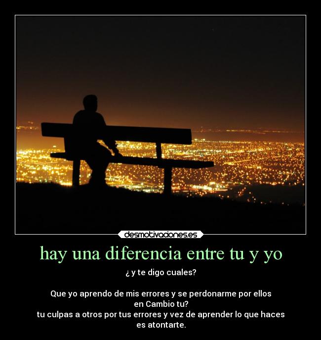 hay una diferencia entre tu y yo - ¿ y te digo cuales?
Que yo aprendo de mis errores y se perdonarme por ellos
en Cambio tu?
tu culpas a otros por tus errores y vez de aprender lo que haces
es atontarte.