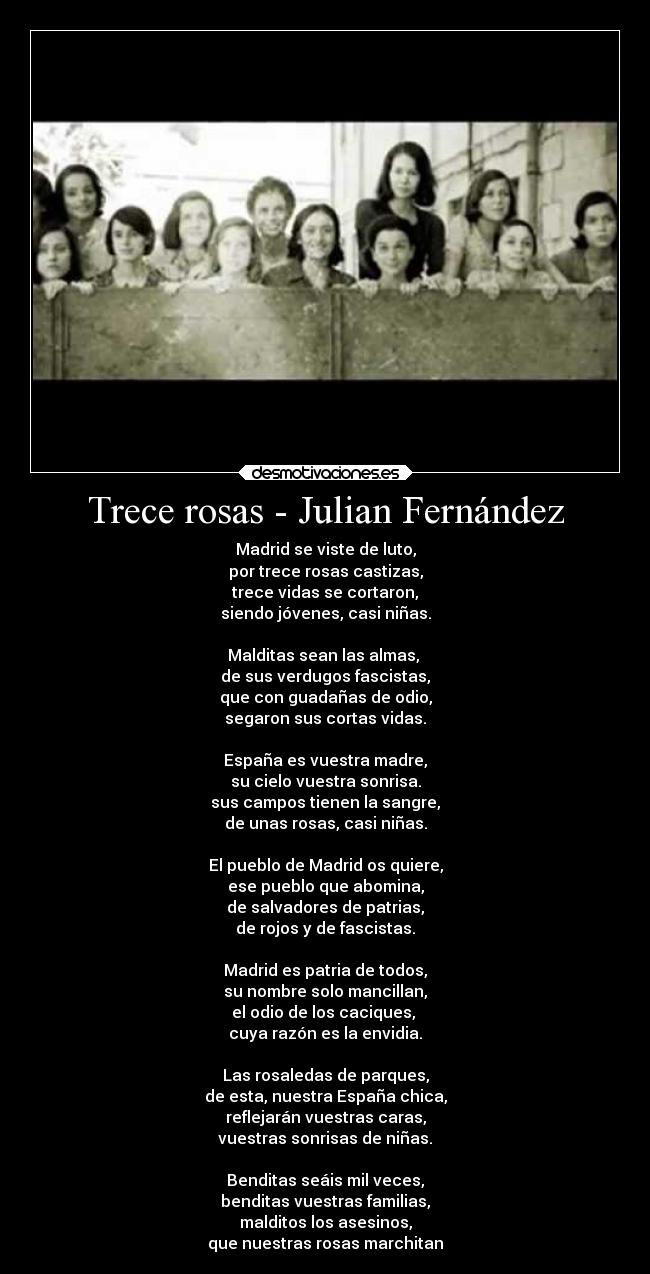 Trece rosas - Julian Fernández - Madrid se viste de luto,
por trece rosas castizas,
trece vidas se cortaron,
siendo jóvenes, casi niñas.

Malditas sean las almas, 
de sus verdugos fascistas,
que con guadañas de odio,
segaron sus cortas vidas.

España es vuestra madre,
su cielo vuestra sonrisa.
sus campos tienen la sangre,
de unas rosas, casi niñas.

El pueblo de Madrid os quiere,
ese pueblo que abomina,
de salvadores de patrias,
de rojos y de fascistas.

Madrid es patria de todos,
su nombre solo mancillan,
el odio de los caciques, 
cuya razón es la envidia.

Las rosaledas de parques,
de esta, nuestra España chica,
reflejarán vuestras caras,
vuestras sonrisas de niñas.

Benditas seáis mil veces,
benditas vuestras familias,
malditos los asesinos,
que nuestras rosas marchitan