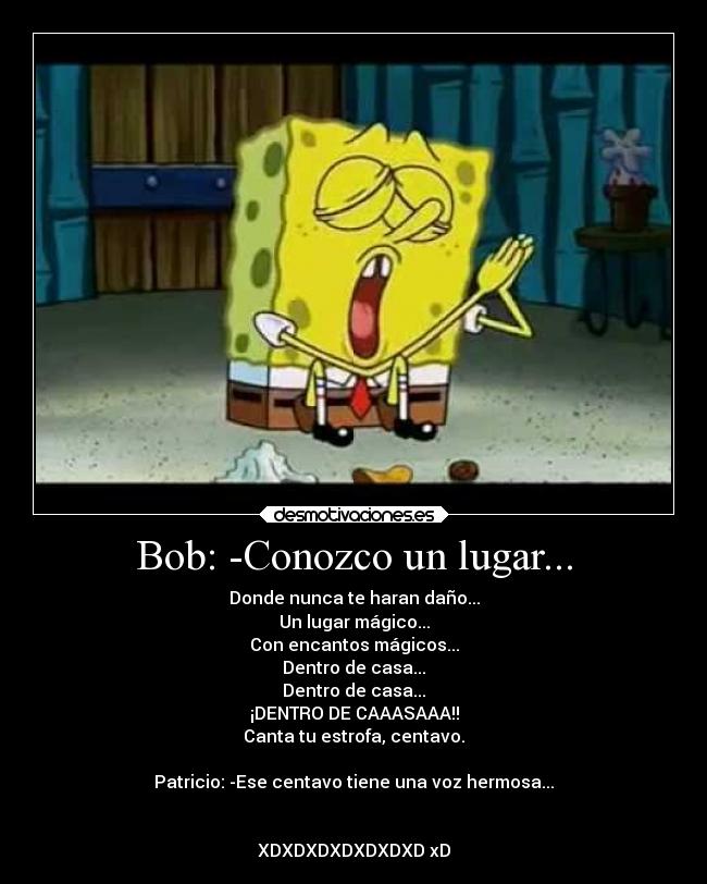 Bob: -Conozco un lugar... - Donde nunca te haran daño...
Un lugar mágico...
Con encantos mágicos...
Dentro de casa...
Dentro de casa...
¡DENTRO DE CAAASAAA!!
Canta tu estrofa, centavo.
Patricio: -Ese centavo tiene una voz hermosa...
XDXDXDXDXDXDXD xD