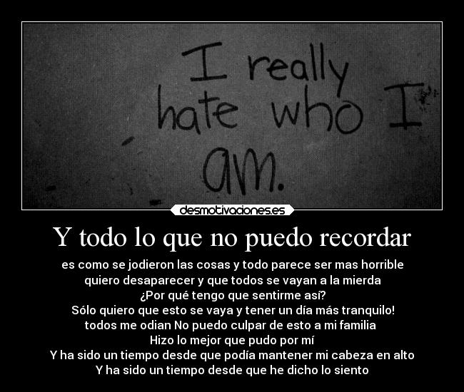 Y todo lo que no puedo recordar - es como se jodieron las cosas y todo parece ser mas horrible
quiero desaparecer y que todos se vayan a la mierda
¿Por qué tengo que sentirme así?
Sólo quiero que esto se vaya y tener un día más tranquilo!
todos me odian No puedo culpar de esto a mi familia
Hizo lo mejor que pudo por mí
Y ha sido un tiempo desde que podía mantener mi cabeza en alto
Y ha sido un tiempo desde que he dicho lo siento
