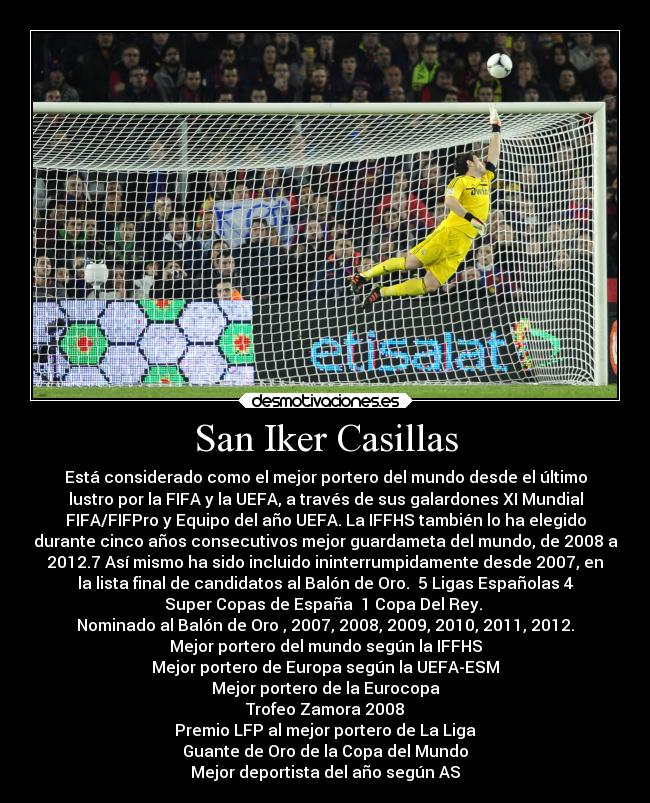 San Iker Casillas - Está considerado como el mejor portero del mundo desde el último
lustro por la FIFA y la UEFA, a través de sus galardones XI Mundial
FIFA/FIFPro y Equipo del año UEFA. La IFFHS también lo ha elegido
durante cinco años consecutivos mejor guardameta del mundo, de 2008 a
2012.7 Así mismo ha sido incluido ininterrumpidamente desde 2007, en
la lista final de candidatos al Balón de Oro. 5 Ligas Españolas 4
Super Copas de España 1 Copa Del Rey.
Nominado al Balón de Oro , 2007, 2008, 2009, 2010, 2011, 2012.
Mejor portero del mundo según la IFFHS
Mejor portero de Europa según la UEFA-ESM
Mejor portero de la Eurocopa
Trofeo Zamora 2008
Premio LFP al mejor portero de La Liga
Guante de Oro de la Copa del Mundo
Mejor deportista del año según AS