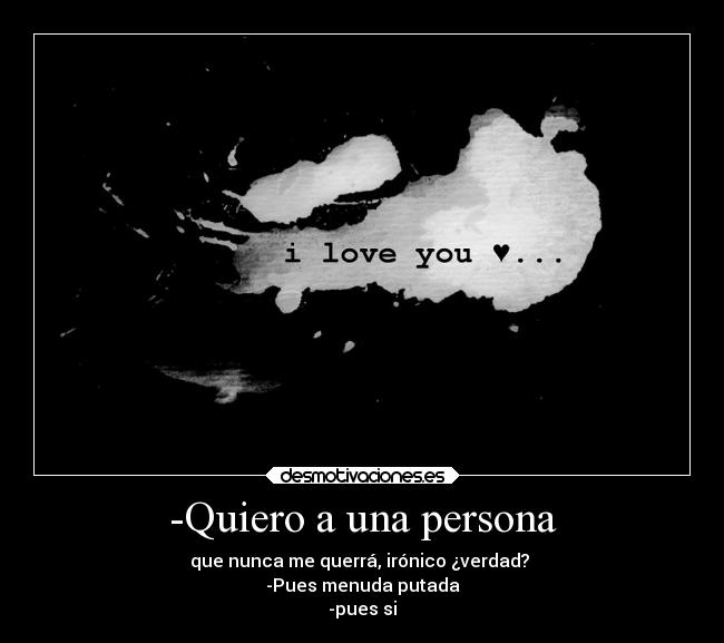 -Quiero a una persona - que nunca me querrá, irónico ¿verdad?
-Pues menuda putada
-pues si