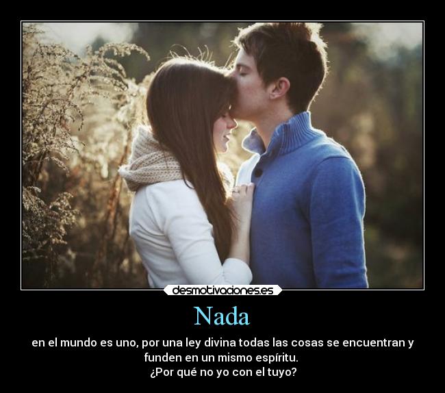 Nada - en el mundo es uno, por una ley divina todas las cosas se encuentran y
funden en un mismo espíritu.
¿Por qué no yo con el tuyo?